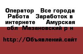 Оператор - Все города Работа » Заработок в интернете   . Амурская обл.,Мазановский р-н